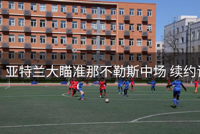 亚特兰大瞄准那不勒斯中场 续约谈判因薪资分歧停滞
