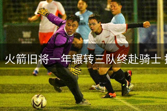 火箭旧将一年辗转三队终赴骑士 搭档双星迎数据爆发良机