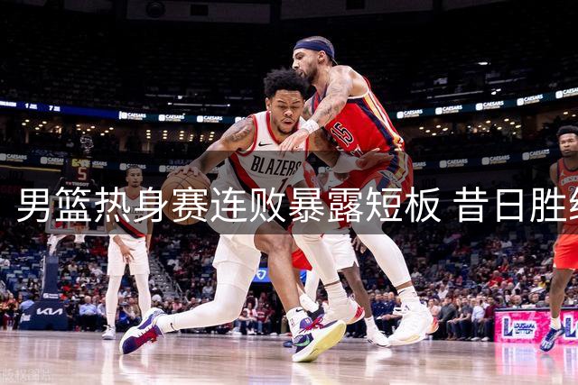 男篮热身赛连败暴露短板 昔日胜绩今成历史