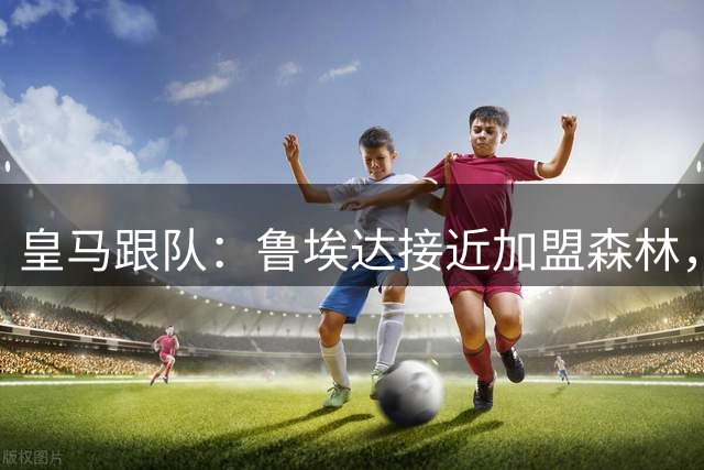 皇马跟队：鲁埃达接近加盟森林，皇马将入账50%转会费